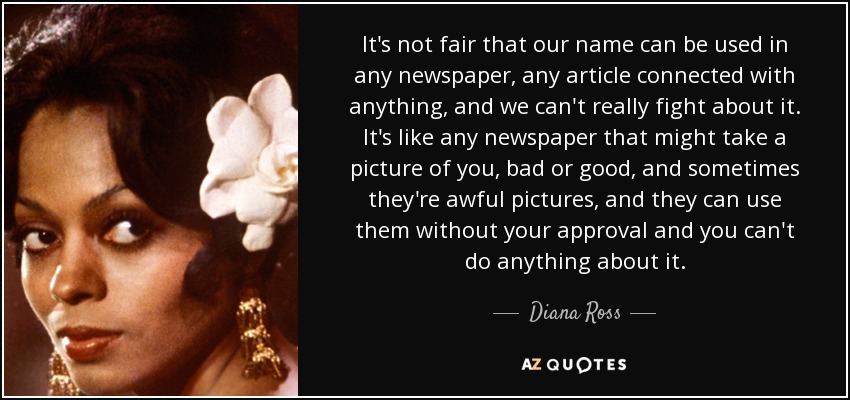 It's not fair that our name can be used in any newspaper, any article connected with anything, and we can't really fight about it. It's like any newspaper that might take a picture of you, bad or good, and sometimes they're awful pictures, and they can use them without your approval and you can't do anything about it. - Diana Ross