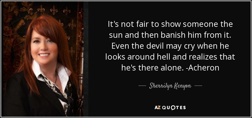 It's not fair to show someone the sun and then banish him from it. Even the devil may cry when he looks around hell and realizes that he's there alone. -Acheron - Sherrilyn Kenyon