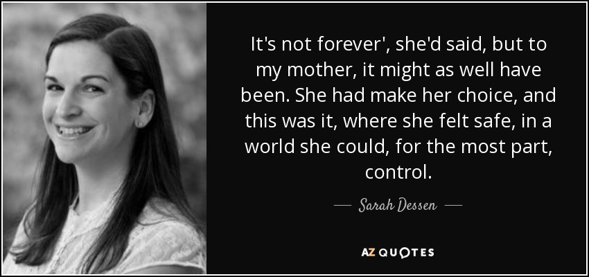 It's not forever', she'd said, but to my mother, it might as well have been. She had make her choice, and this was it, where she felt safe, in a world she could, for the most part, control. - Sarah Dessen