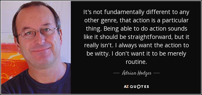 It's not fundamentally different to any other genre, that action is a particular thing. Being able to do action sounds like it should be straightforward, but it really isn't. I always want the action to be witty. I don't want it to be merely routine. - Adrian Hodges