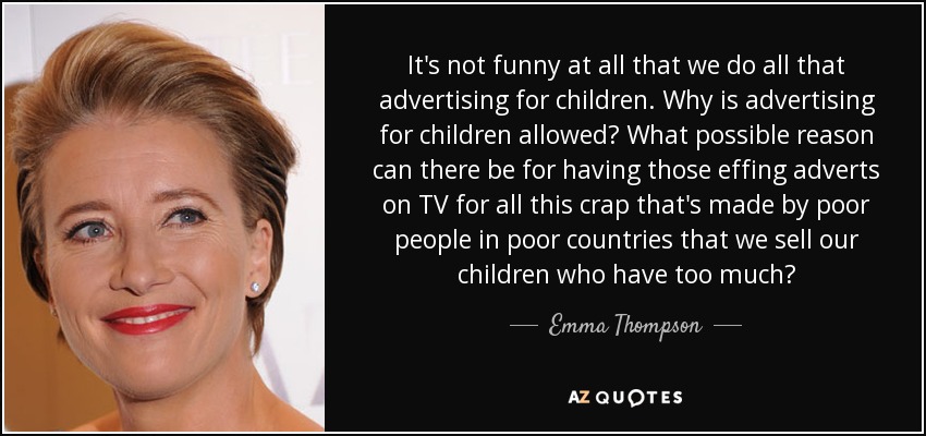 It's not funny at all that we do all that advertising for children. Why is advertising for children allowed? What possible reason can there be for having those effing adverts on TV for all this crap that's made by poor people in poor countries that we sell our children who have too much? - Emma Thompson