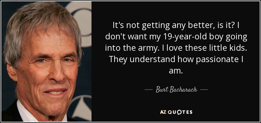 It's not getting any better, is it? I don't want my 19-year-old boy going into the army. I love these little kids. They understand how passionate I am. - Burt Bacharach