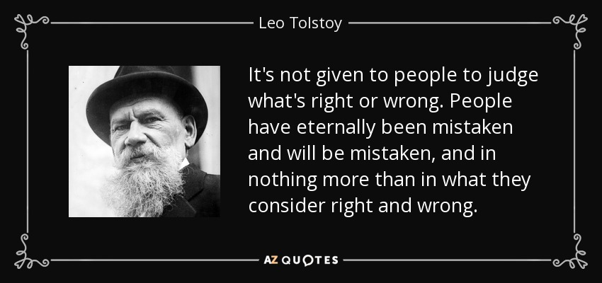 It's not given to people to judge what's right or wrong. People have eternally been mistaken and will be mistaken, and in nothing more than in what they consider right and wrong. - Leo Tolstoy