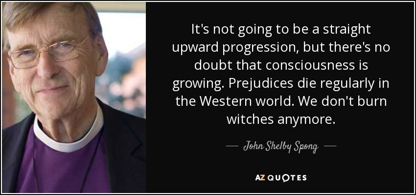It's not going to be a straight upward progression, but there's no doubt that consciousness is growing. Prejudices die regularly in the Western world. We don't burn witches anymore. - John Shelby Spong