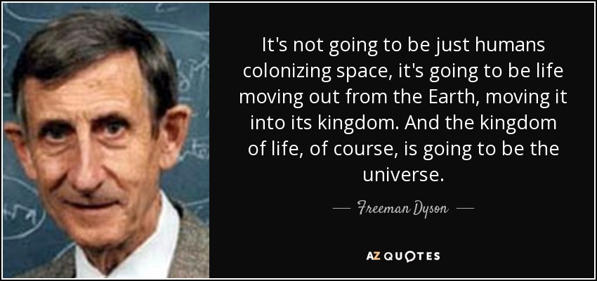 It's not going to be just humans colonizing space, it's going to be life moving out from the Earth, moving it into its kingdom. And the kingdom of life, of course, is going to be the universe. - Freeman Dyson