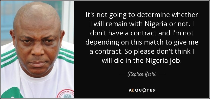It's not going to determine whether I will remain with Nigeria or not. I don't have a contract and I'm not depending on this match to give me a contract. So please don't think I will die in the Nigeria job. - Stephen Keshi
