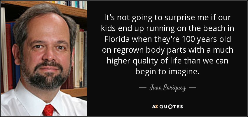 It's not going to surprise me if our kids end up running on the beach in Florida when they're 100 years old on regrown body parts with a much higher quality of life than we can begin to imagine. - Juan Enriquez
