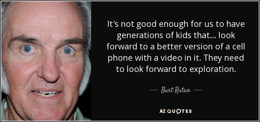 It's not good enough for us to have generations of kids that ... look forward to a better version of a cell phone with a video in it. They need to look forward to exploration. - Burt Rutan