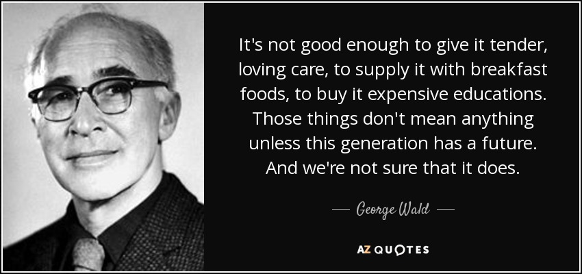 It's not good enough to give it tender, loving care, to supply it with breakfast foods, to buy it expensive educations. Those things don't mean anything unless this generation has a future. And we're not sure that it does. - George Wald