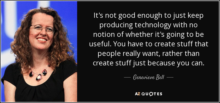 It's not good enough to just keep producing technology with no notion of whether it's going to be useful. You have to create stuff that people really want, rather than create stuff just because you can. - Genevieve Bell