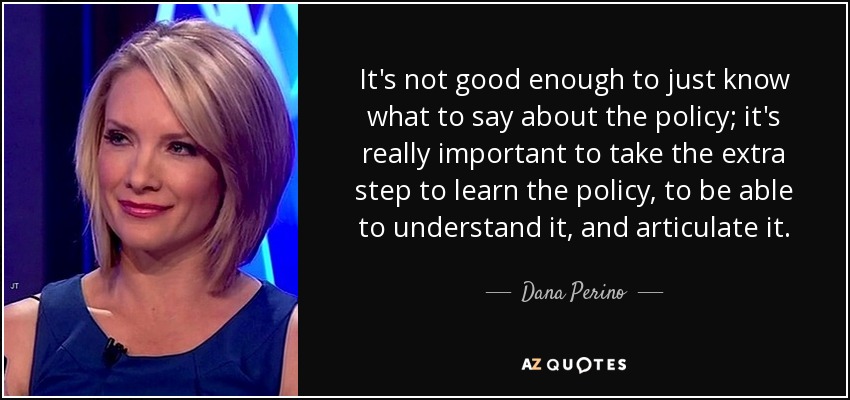 It's not good enough to just know what to say about the policy; it's really important to take the extra step to learn the policy, to be able to understand it, and articulate it. - Dana Perino