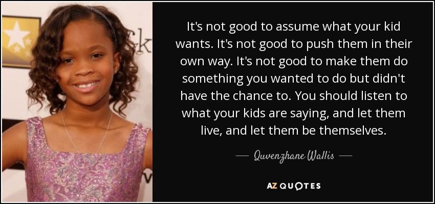 It's not good to assume what your kid wants. It's not good to push them in their own way. It's not good to make them do something you wanted to do but didn't have the chance to. You should listen to what your kids are saying, and let them live, and let them be themselves. - Quvenzhane Wallis