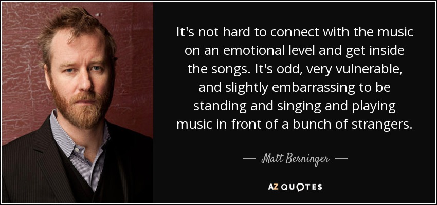 It's not hard to connect with the music on an emotional level and get inside the songs. It's odd, very vulnerable, and slightly embarrassing to be standing and singing and playing music in front of a bunch of strangers. - Matt Berninger