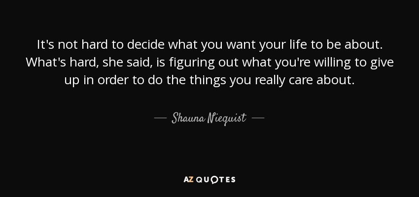 It's not hard to decide what you want your life to be about. What's hard, she said, is figuring out what you're willing to give up in order to do the things you really care about. - Shauna Niequist