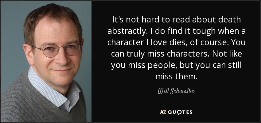 It's not hard to read about death abstractly. I do find it tough when a character I love dies, of course. You can truly miss characters. Not like you miss people, but you can still miss them. - Will Schwalbe