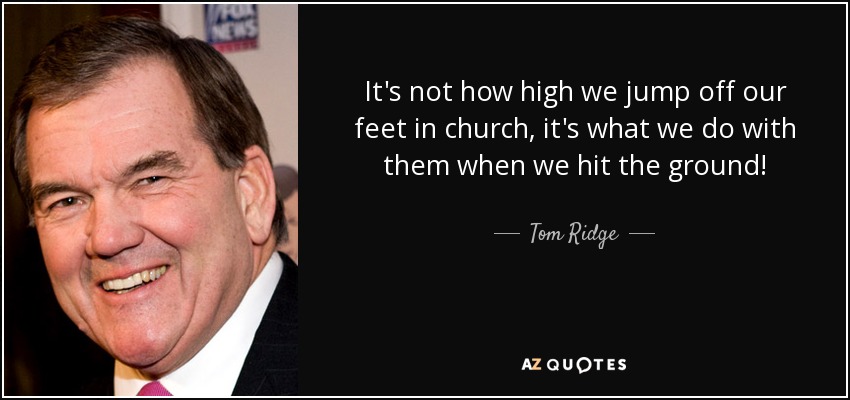 It's not how high we jump off our feet in church, it's what we do with them when we hit the ground! - Tom Ridge