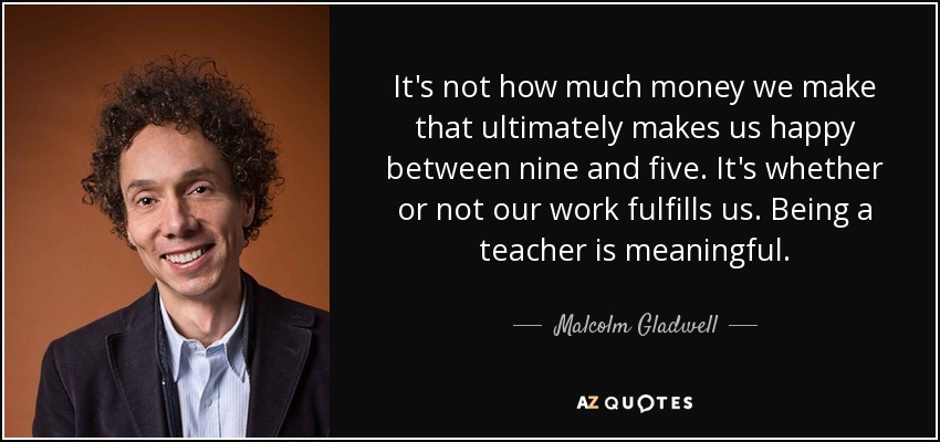 It's not how much money we make that ultimately makes us happy between nine and five. It's whether or not our work fulfills us. Being a teacher is meaningful. - Malcolm Gladwell