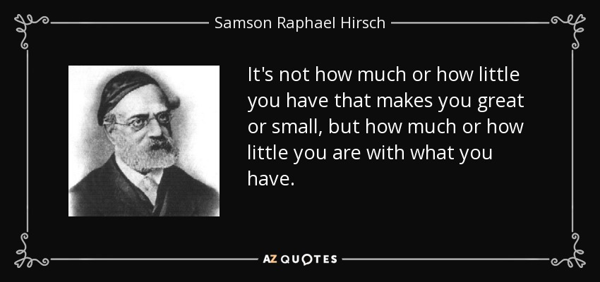 It's not how much or how little you have that makes you great or small, but how much or how little you are with what you have. - Samson Raphael Hirsch