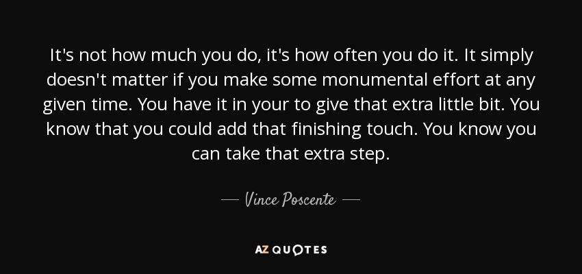 It's not how much you do, it's how often you do it. It simply doesn't matter if you make some monumental effort at any given time. You have it in your to give that extra little bit. You know that you could add that finishing touch. You know you can take that extra step. - Vince Poscente