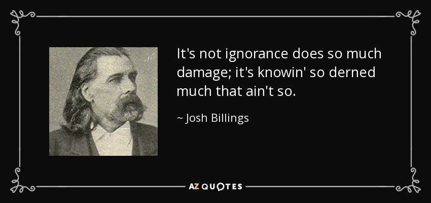 It's not ignorance does so much damage; it's knowin' so derned much that ain't so. - Josh Billings