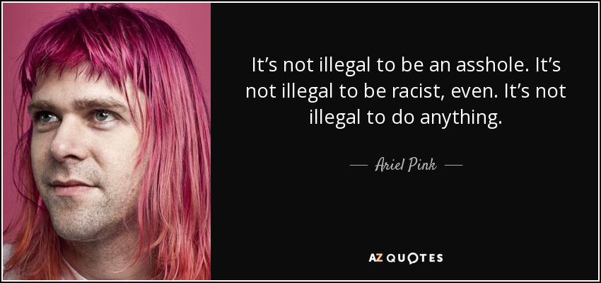 It’s not illegal to be an asshole. It’s not illegal to be racist, even. It’s not illegal to do anything. - Ariel Pink