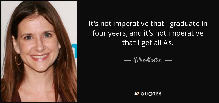 It's not imperative that I graduate in four years, and it's not imperative that I get all A's. - Kellie Martin