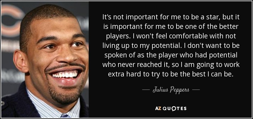 It's not important for me to be a star, but it is important for me to be one of the better players. I won't feel comfortable with not living up to my potential. I don't want to be spoken of as the player who had potential who never reached it, so I am going to work extra hard to try to be the best I can be. - Julius Peppers