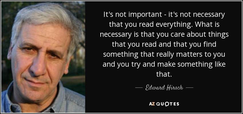 It's not important - it's not necessary that you read everything. What is necessary is that you care about things that you read and that you find something that really matters to you and you try and make something like that. - Edward Hirsch