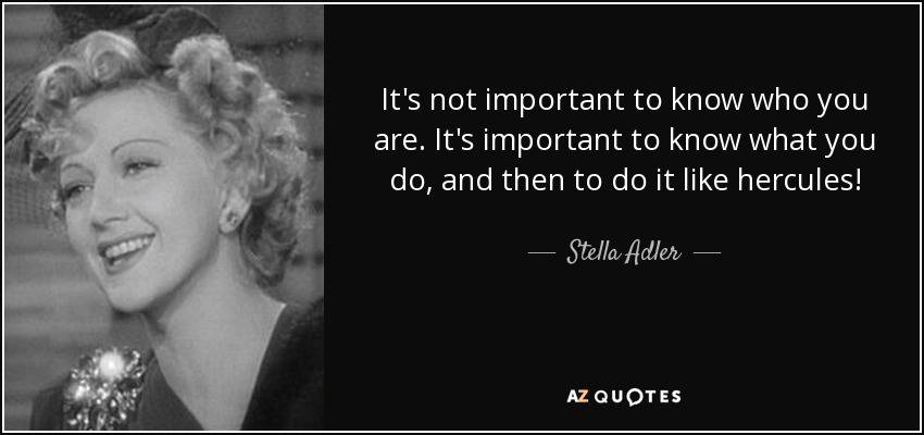 It's not important to know who you are. It's important to know what you do, and then to do it like hercules! - Stella Adler