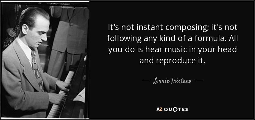 It's not instant composing; it's not following any kind of a formula. All you do is hear music in your head and reproduce it. - Lennie Tristano