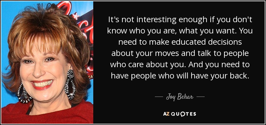 It's not interesting enough if you don't know who you are, what you want. You need to make educated decisions about your moves and talk to people who care about you. And you need to have people who will have your back. - Joy Behar