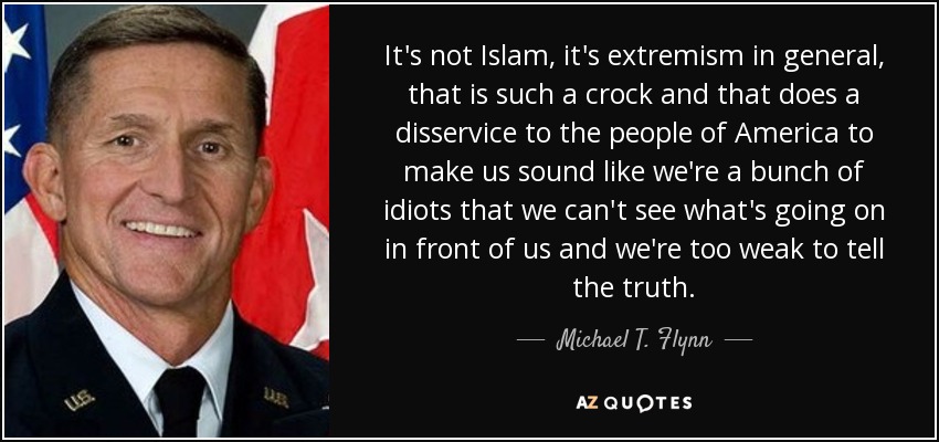 It's not Islam, it's extremism in general, that is such a crock and that does a disservice to the people of America to make us sound like we're a bunch of idiots that we can't see what's going on in front of us and we're too weak to tell the truth. - Michael T. Flynn