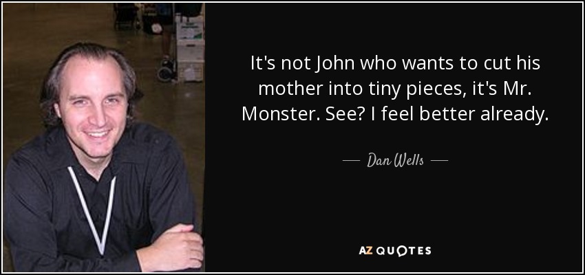 It's not John who wants to cut his mother into tiny pieces, it's Mr. Monster. See? I feel better already. - Dan Wells