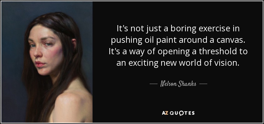 It's not just a boring exercise in pushing oil paint around a canvas. It's a way of opening a threshold to an exciting new world of vision. - Nelson Shanks