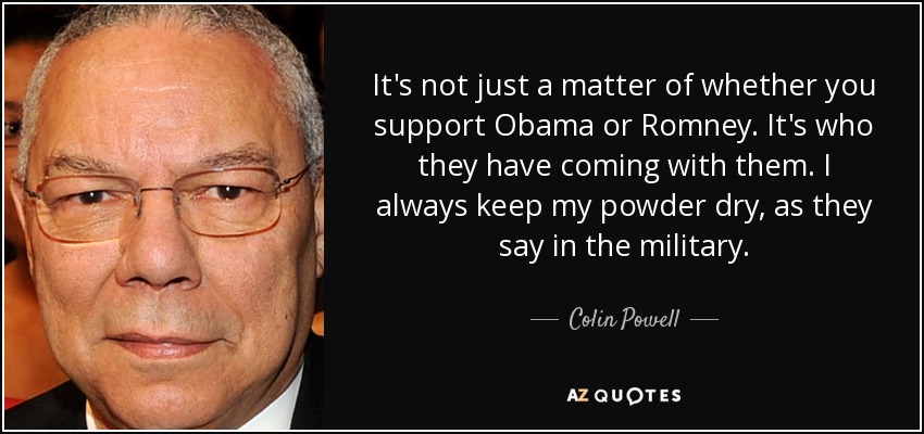 It's not just a matter of whether you support Obama or Romney. It's who they have coming with them. I always keep my powder dry, as they say in the military. - Colin Powell