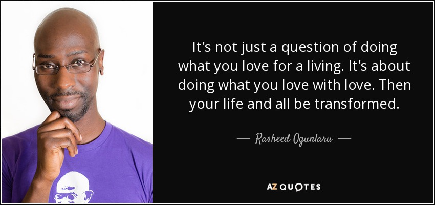 It's not just a question of doing what you love for a living. It's about doing what you love with love. Then your life and all be transformed. - Rasheed Ogunlaru