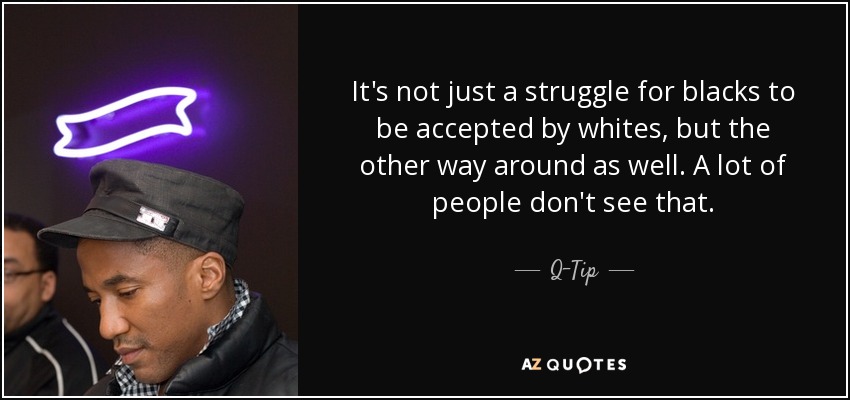 It's not just a struggle for blacks to be accepted by whites, but the other way around as well. A lot of people don't see that. - Q-Tip