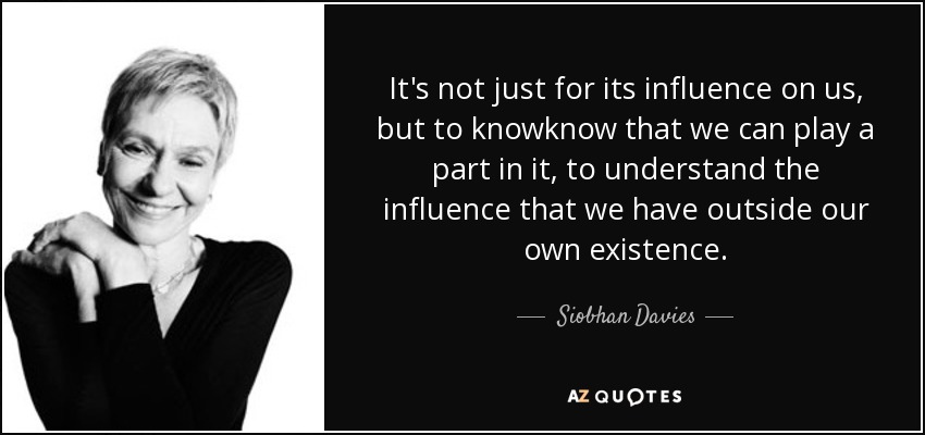 It's not just for its influence on us, but to knowknow that we can play a part in it, to understand the influence that we have outside our own existence. - Siobhan Davies