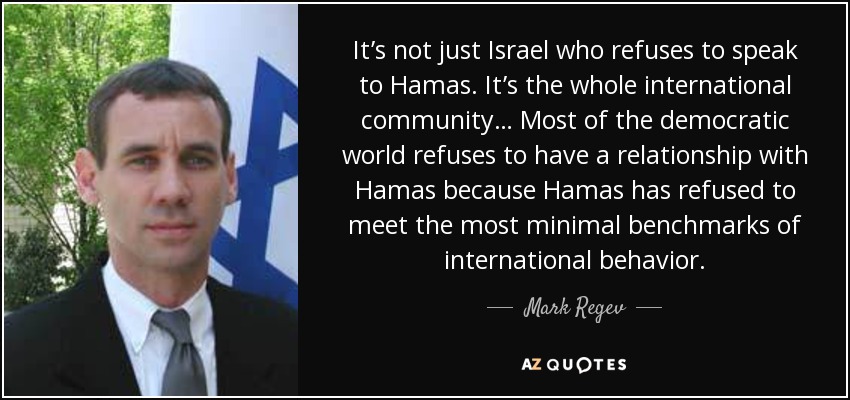 It’s not just Israel who refuses to speak to Hamas. It’s the whole international community… Most of the democratic world refuses to have a relationship with Hamas because Hamas has refused to meet the most minimal benchmarks of international behavior. - Mark Regev