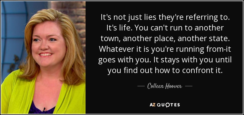 It's not just lies they're referring to. It's life. You can't run to another town, another place, another state. Whatever it is you're running from-it goes with you. It stays with you until you find out how to confront it. - Colleen Hoover