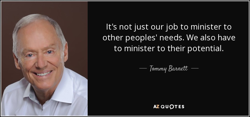 It's not just our job to minister to other peoples' needs. We also have to minister to their potential. - Tommy Barnett