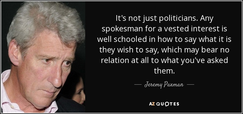It's not just politicians. Any spokesman for a vested interest is well schooled in how to say what it is they wish to say, which may bear no relation at all to what you've asked them. - Jeremy Paxman