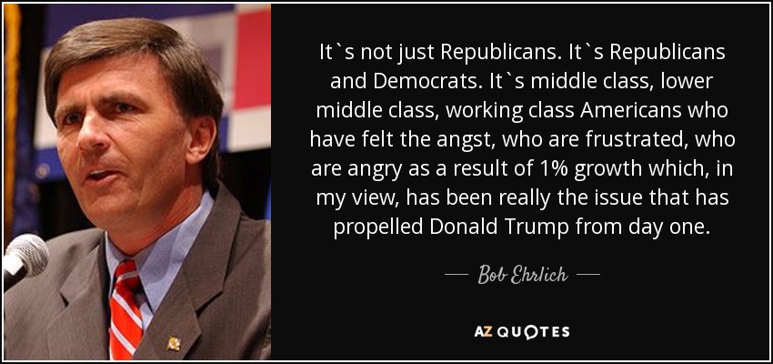 It`s not just Republicans. It`s Republicans and Democrats. It`s middle class, lower middle class, working class Americans who have felt the angst, who are frustrated, who are angry as a result of 1% growth which, in my view, has been really the issue that has propelled Donald Trump from day one. - Bob Ehrlich