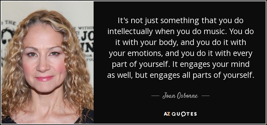 It's not just something that you do intellectually when you do music. You do it with your body, and you do it with your emotions, and you do it with every part of yourself. It engages your mind as well, but engages all parts of yourself. - Joan Osborne