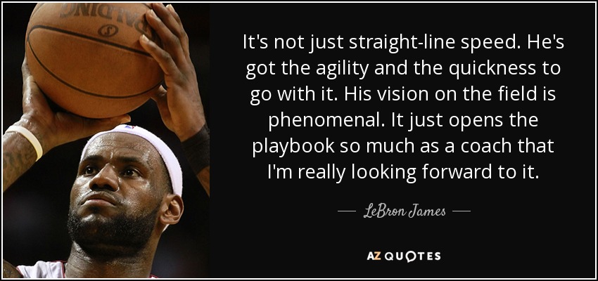 It's not just straight-line speed. He's got the agility and the quickness to go with it. His vision on the field is phenomenal. It just opens the playbook so much as a coach that I'm really looking forward to it. - LeBron James