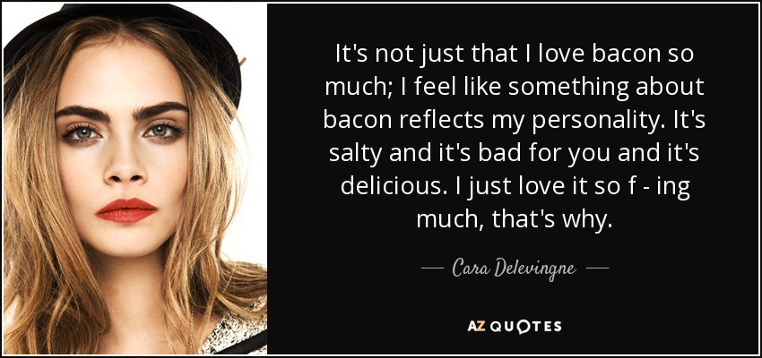 It's not just that I love bacon so much; I feel like something about bacon reflects my personality. It's salty and it's bad for you and it's delicious. I just love it so f - ing much, that's why. - Cara Delevingne