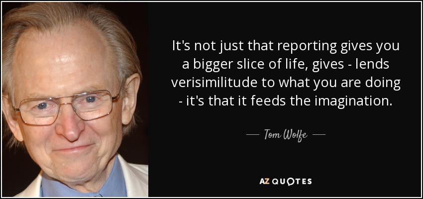 It's not just that reporting gives you a bigger slice of life, gives - lends verisimilitude to what you are doing - it's that it feeds the imagination. - Tom Wolfe