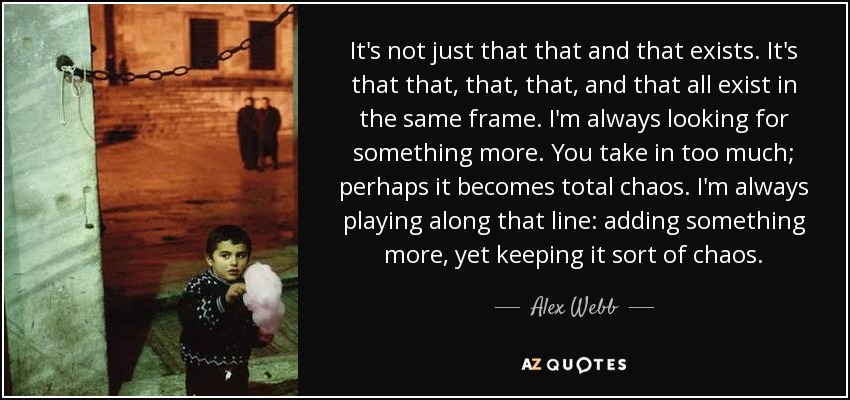 It's not just that that and that exists. It's that that, that, that, and that all exist in the same frame. I'm always looking for something more. You take in too much; perhaps it becomes total chaos. I'm always playing along that line: adding something more, yet keeping it sort of chaos. - Alex Webb