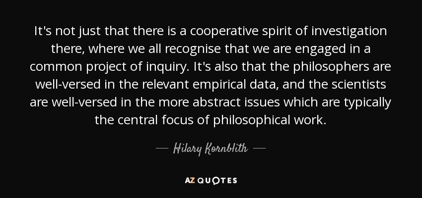 It's not just that there is a cooperative spirit of investigation there, where we all recognise that we are engaged in a common project of inquiry. It's also that the philosophers are well-versed in the relevant empirical data, and the scientists are well-versed in the more abstract issues which are typically the central focus of philosophical work. - Hilary Kornblith