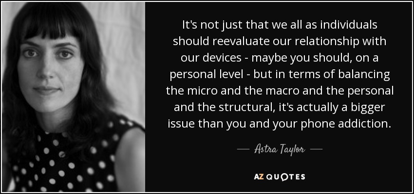 It's not just that we all as individuals should reevaluate our relationship with our devices - maybe you should, on a personal level - but in terms of balancing the micro and the macro and the personal and the structural, it's actually a bigger issue than you and your phone addiction. - Astra Taylor